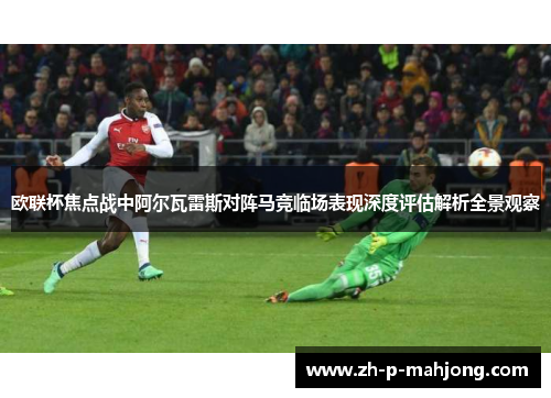 欧联杯焦点战中阿尔瓦雷斯对阵马竞临场表现深度评估解析全景观察 欧联杯焦点战中阿尔瓦雷斯对阵马竞临场表现深度评估解析全景观察
