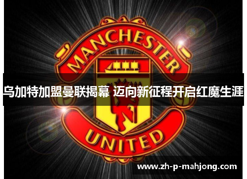乌加特加盟曼联揭幕 迈向新征程开启红魔生涯