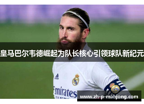 皇马巴尔韦德崛起为队长核心引领球队新纪元 皇马巴尔韦德崛起为队长核心引领球队新纪元